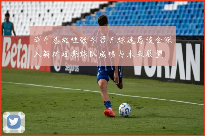 海牛总经理张冬召开球迷恳谈会深入解析近期球队成绩与未来展望