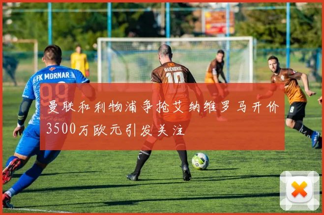 曼联和利物浦争抢艾纳维罗马开价3500万欧元引发关注