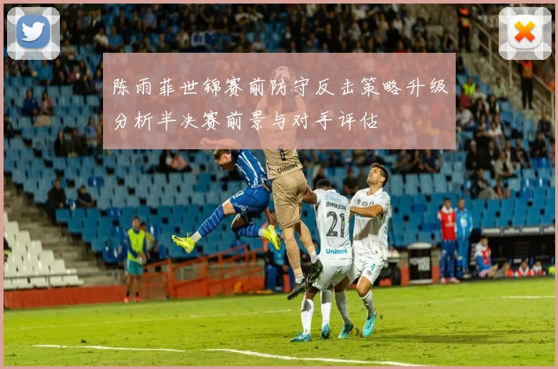陈雨菲世锦赛前防守反击策略升级分析半决赛前景与对手评估