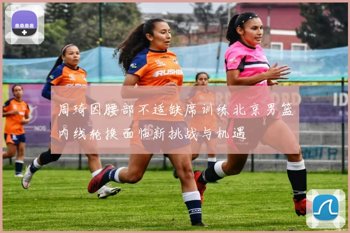 周琦因腰部不适缺席训练北京男篮内线轮换面临新挑战与机遇