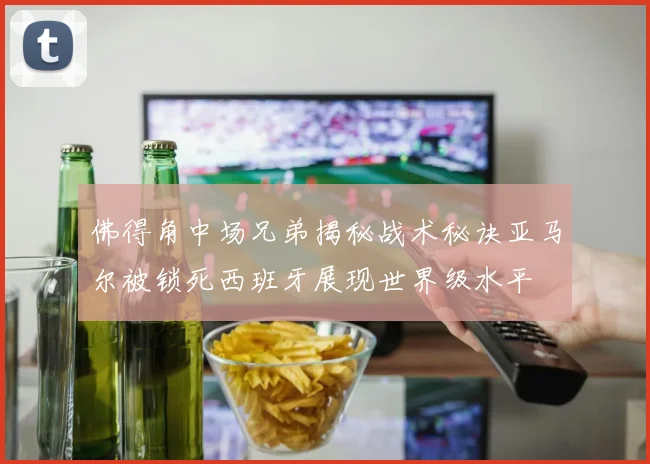 佛得角中场兄弟揭秘战术秘诀亚马尔被锁死西班牙展现世界级水平