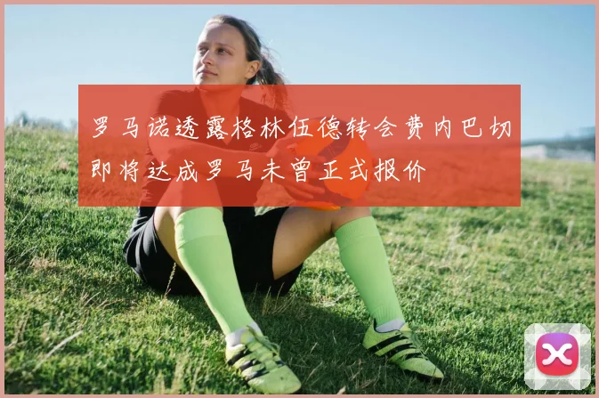 罗马诺透露格林伍德转会费内巴切即将达成罗马未曾正式报价