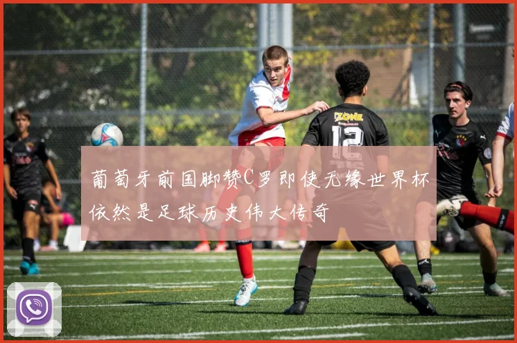 葡萄牙前国脚赞C罗即使无缘世界杯依然是足球历史伟大传奇