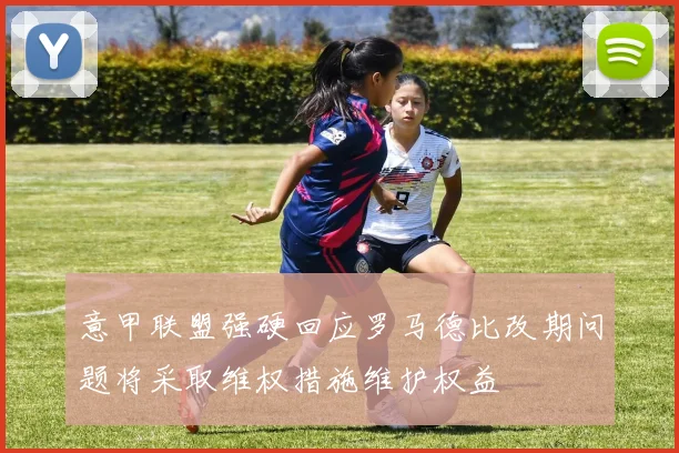 意甲联盟强硬回应罗马德比改期问题将采取维权措施维护权益