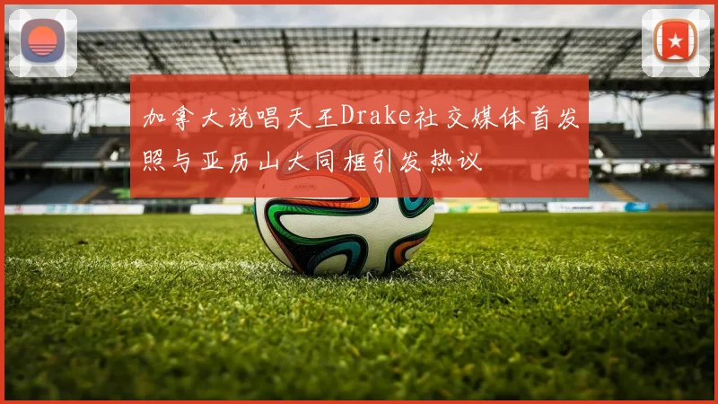 加拿大说唱天王Drake社交媒体首发照与亚历山大同框引发热议