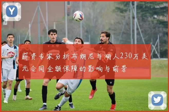 薪资专家分析布朗尼与湖人230万美元合同全额保障的影响与前景