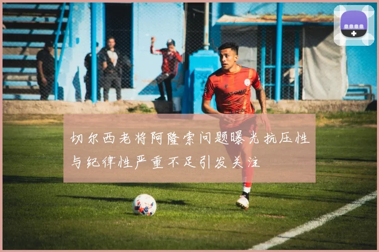 切尔西老将阿隆索问题曝光抗压性与纪律性严重不足引发关注