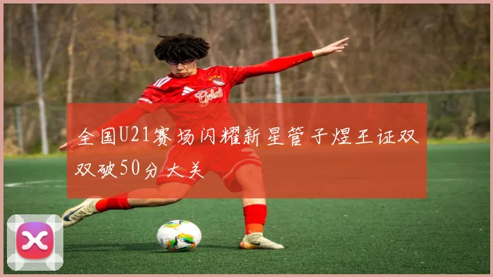 全国U21赛场闪耀新星管子煜王证双双破50分大关