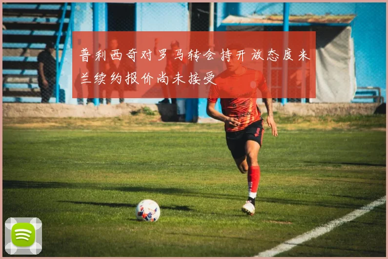 普利西奇对罗马转会持开放态度米兰续约报价尚未接受