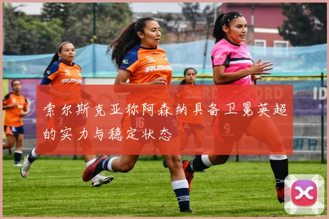 索尔斯克亚称阿森纳具备卫冕英超的实力与稳定状态