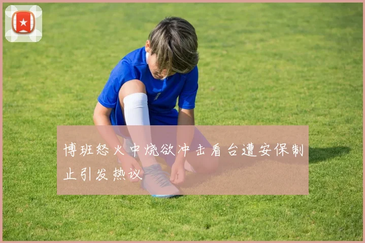 博班怒火中烧欲冲击看台遭安保制止引发热议