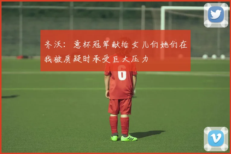 齐沃：意杯冠军献给女儿们她们在我被质疑时承受巨大压力