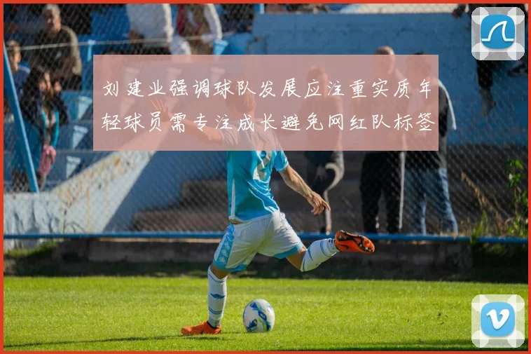 刘建业强调球队发展应注重实质年轻球员需专注成长避免网红队标签