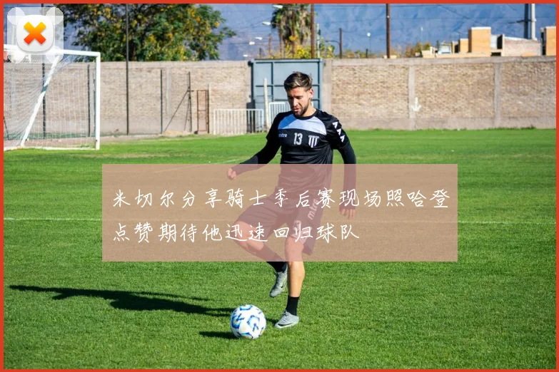米切尔分享骑士季后赛现场照哈登点赞期待他迅速回归球队