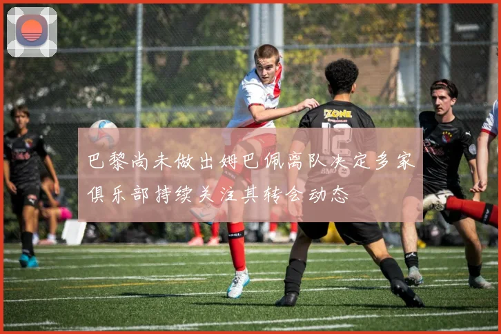 巴黎尚未做出姆巴佩离队决定多家俱乐部持续关注其转会动态