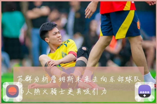 苏群分析詹姆斯未来去向东部球队76人热火骑士更具吸引力