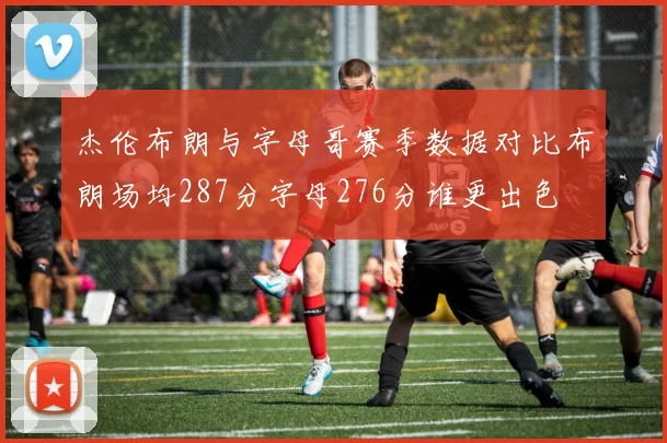 杰伦布朗与字母哥赛季数据对比布朗场均287分字母276分谁更出色