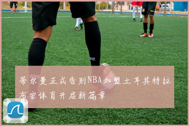 蒂尔曼正式告别NBA加盟土耳其特拉布宗体育开启新篇章