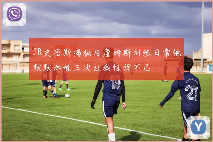 JR史密斯揭秘与詹姆斯训练日常他默默加练三次让我惊讶不已