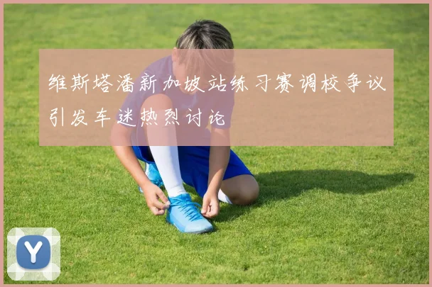 维斯塔潘新加坡站练习赛调校争议引发车迷热烈讨论