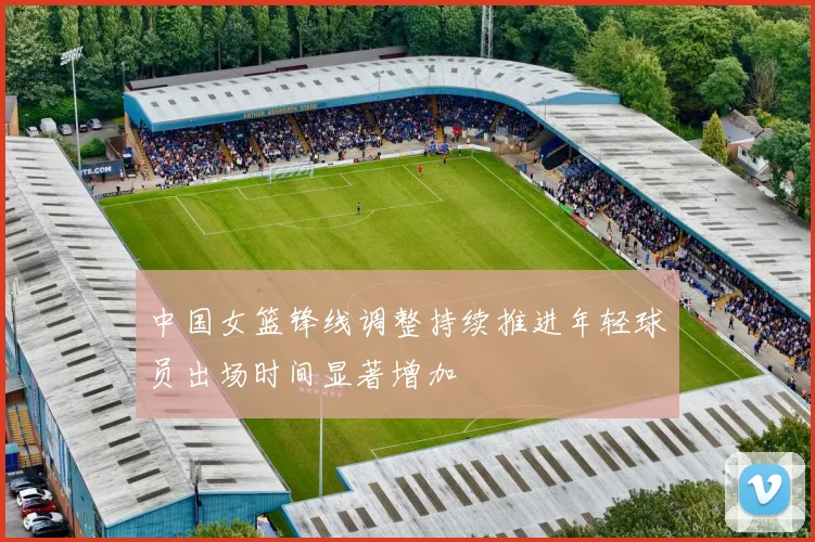 中国女篮锋线调整持续推进年轻球员出场时间显著增加