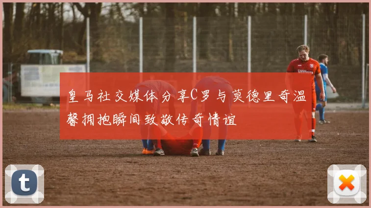 皇马社交媒体分享C罗与莫德里奇温馨拥抱瞬间致敬传奇情谊