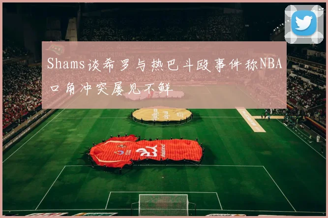 Shams谈希罗与热巴斗殴事件称NBA口角冲突屡见不鲜