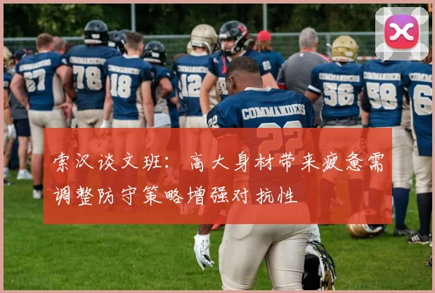 索汉谈文班：高大身材带来疲惫需调整防守策略增强对抗性